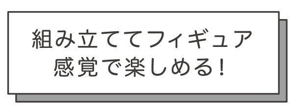 組み立ててフィギュア
感覚で楽しめる!
